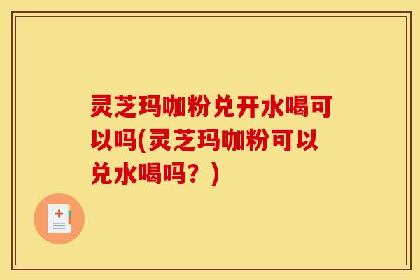 灵芝玛咖粉兑开水喝可以吗(灵芝玛咖粉可以兑水喝吗?)