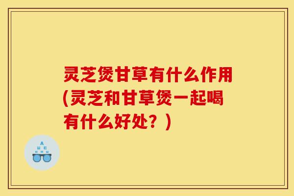 灵芝煲甘草有什么作用(灵芝和甘草煲一起喝有什么好处？)