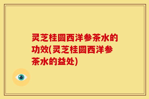 灵芝桂圆西洋参茶水的功效(灵芝桂圆西洋参茶水的益处)