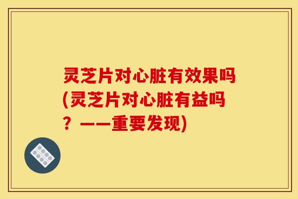 灵芝片对心脏有效果吗(灵芝片对心脏有益吗？——重要发现)