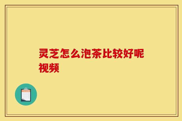 灵芝怎么泡茶比较好呢视频