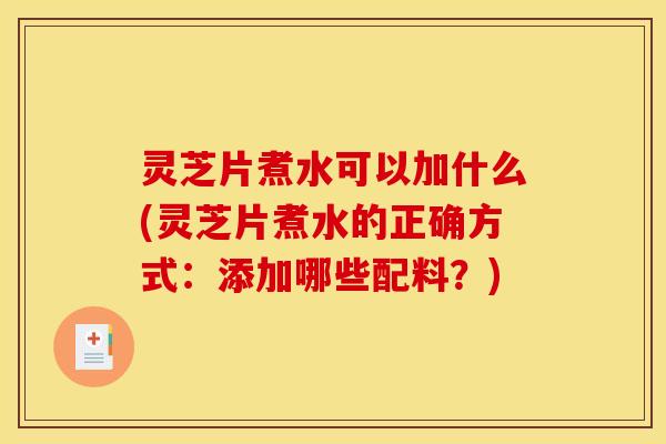 灵芝片煮水可以加什么(灵芝片煮水的正确方式:添加哪些配料?)