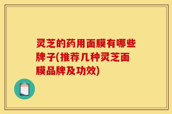 灵芝的药用面膜有哪些牌子(推荐几种灵芝面膜品牌及功效)
