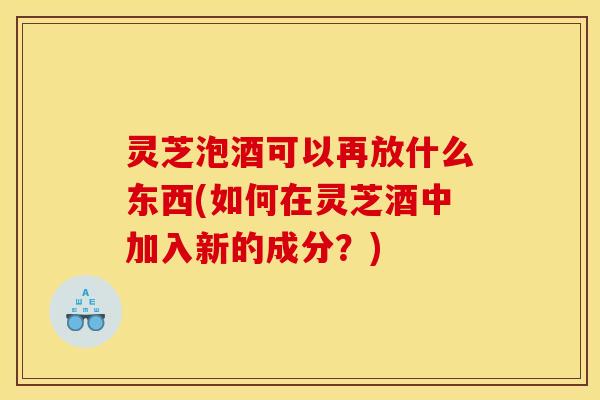 灵芝泡酒可以再放什么东西(如何在灵芝酒中加入新的成分？)