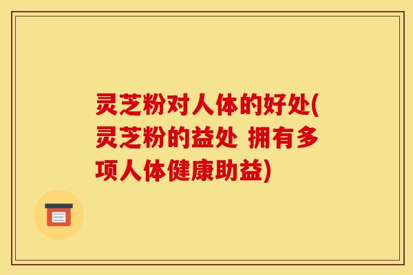 灵芝粉对人体的好处(灵芝粉的益处 拥有多项人体健康助益)