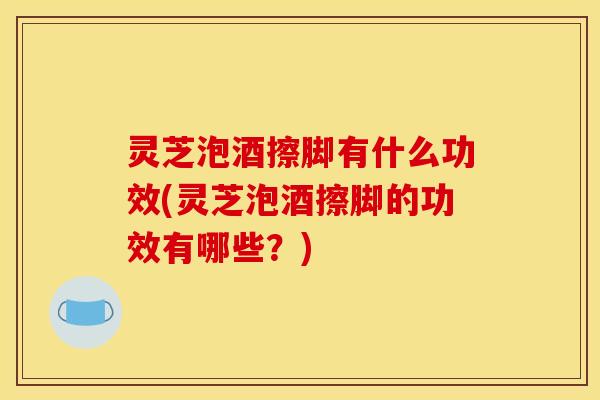 灵芝泡酒擦脚有什么功效(灵芝泡酒擦脚的功效有哪些?)
