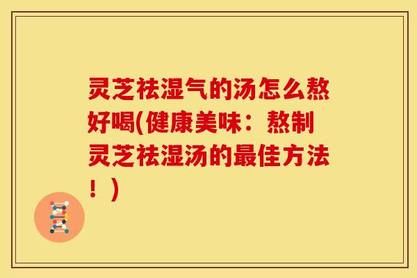灵芝祛湿气的汤怎么熬好喝(健康美味:熬制灵芝祛湿汤的最佳方法!)