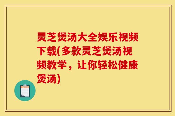 灵芝煲汤大全娱乐视频下载(多款灵芝煲汤视频教学,让你轻松健康煲汤)