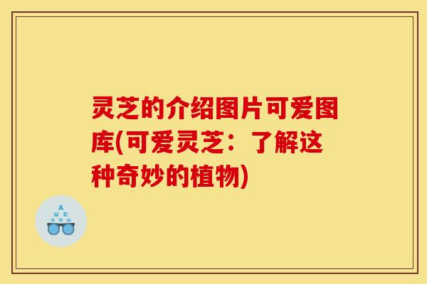 灵芝的介绍图片可爱图库(可爱灵芝:了解这种奇妙的植物)