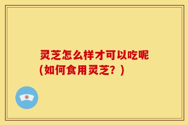灵芝怎么样才可以吃呢(如何食用灵芝？)