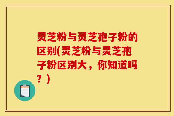 灵芝粉与灵芝孢子粉的区别(灵芝粉与灵芝孢子粉区别大,你知道吗?)