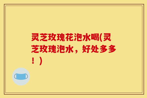 灵芝玫瑰花泡水喝(灵芝玫瑰泡水,好处多多!)