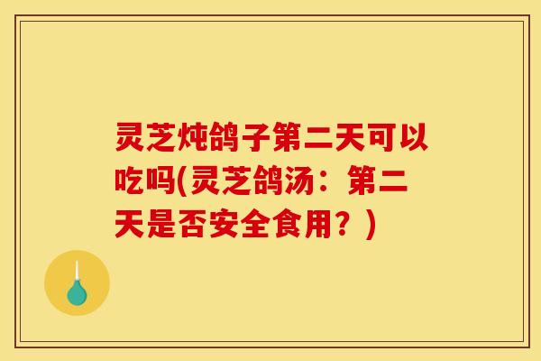 灵芝炖鸽子第二天可以吃吗(灵芝鸽汤:第二天是否安全食用?)