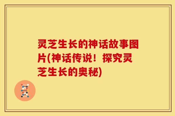灵芝生长的神话故事图片(神话传说！探究灵芝生长的奥秘)