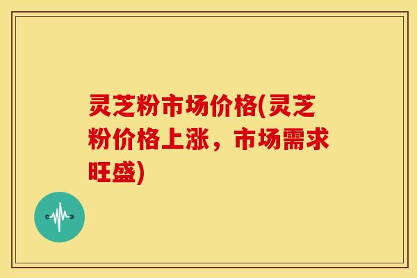灵芝粉市场价格(灵芝粉价格上涨,市场需求旺盛)