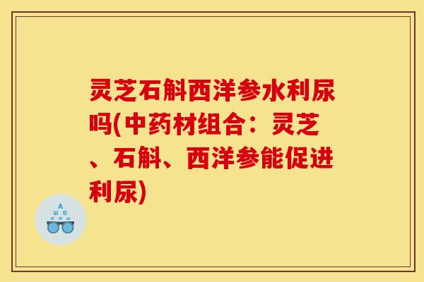 灵芝石斛西洋参水利尿吗(中药材组合:灵芝、石斛、西洋参能促进利尿)