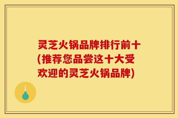 灵芝火锅品牌排行前十(推荐您品尝这十大受欢迎的灵芝火锅品牌)