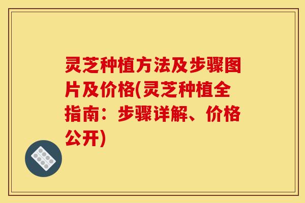 灵芝种植方法及步骤图片及价格(灵芝种植全指南:步骤详解、价格公开)