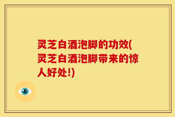 灵芝白酒泡脚的功效(灵芝白酒泡脚带来的惊人好处!)