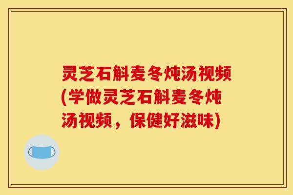 灵芝石斛麦冬炖汤视频(学做灵芝石斛麦冬炖汤视频,保健好滋味)