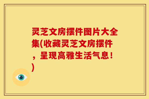 灵芝文房摆件图片大全集(收藏灵芝文房摆件,呈现高雅生活气息!)