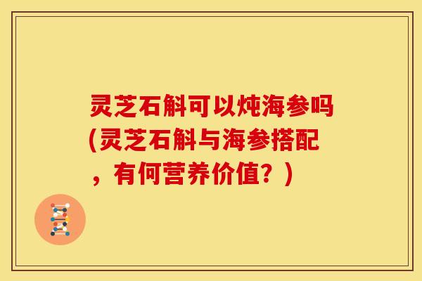 灵芝石斛可以炖海参吗(灵芝石斛与海参搭配,有何营养价值?)
