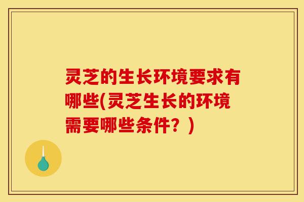 灵芝的生长环境要求有哪些(灵芝生长的环境需要哪些条件?)
