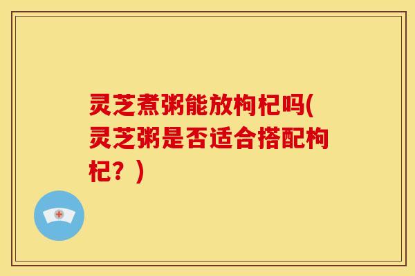 灵芝煮粥能放枸杞吗(灵芝粥是否适合搭配枸杞?)
