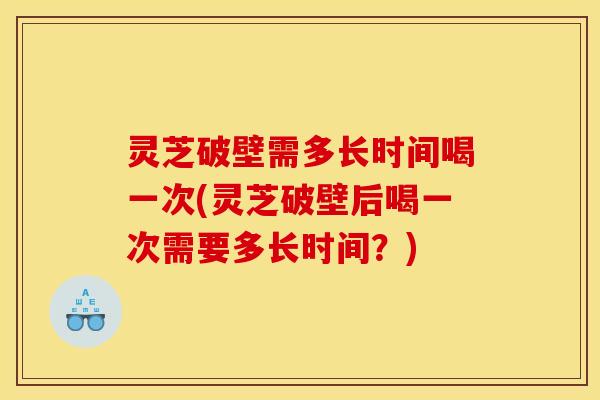 灵芝破壁需多长时间喝一次(灵芝破壁后喝一次需要多长时间?)