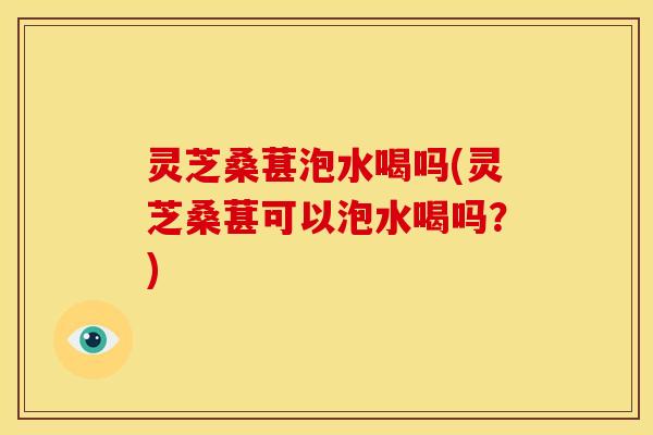 灵芝桑葚泡水喝吗(灵芝桑葚可以泡水喝吗？)