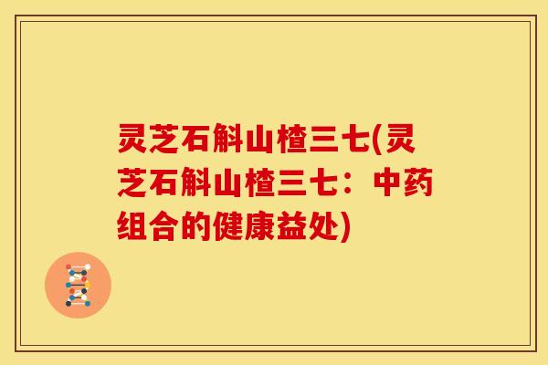灵芝石斛山楂三七(灵芝石斛山楂三七:中药组合的健康益处)