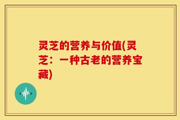 灵芝的营养与价值(灵芝:一种古老的营养宝藏)
