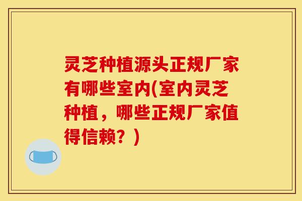 灵芝种植源头正规厂家有哪些室内(室内灵芝种植，哪些正规厂家值得信赖？)