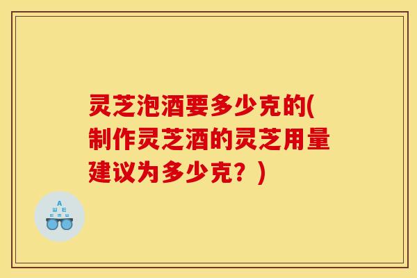 灵芝泡酒要多少克的(制作灵芝酒的灵芝用量建议为多少克?)