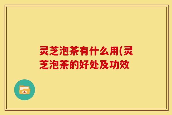 灵芝泡茶有什么用(灵芝泡茶的好处及功效