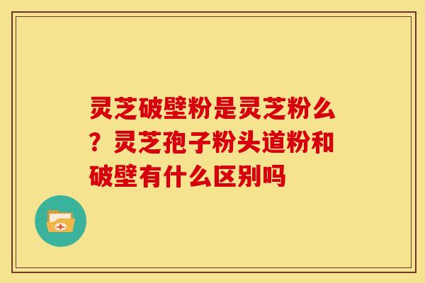 灵芝破壁粉是灵芝粉么？灵芝孢子粉头道粉和破壁有什么区别吗