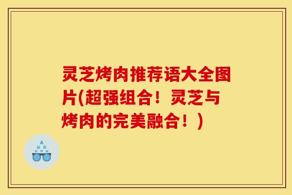 灵芝烤肉推荐语大全图片(超强组合！灵芝与烤肉的完美融合！)