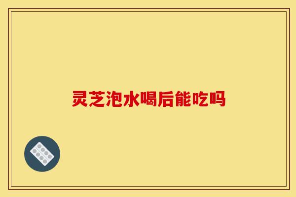 灵芝泡水喝后能吃吗
