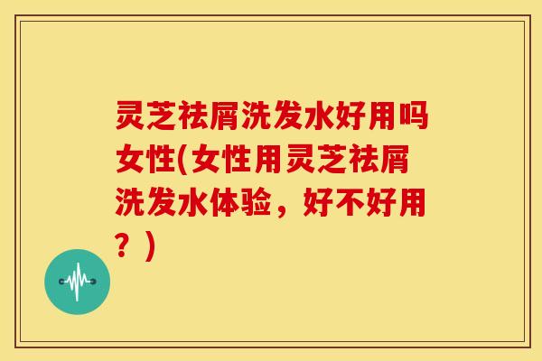 灵芝祛屑洗发水好用吗女性(女性用灵芝祛屑洗发水体验,好不好用?)