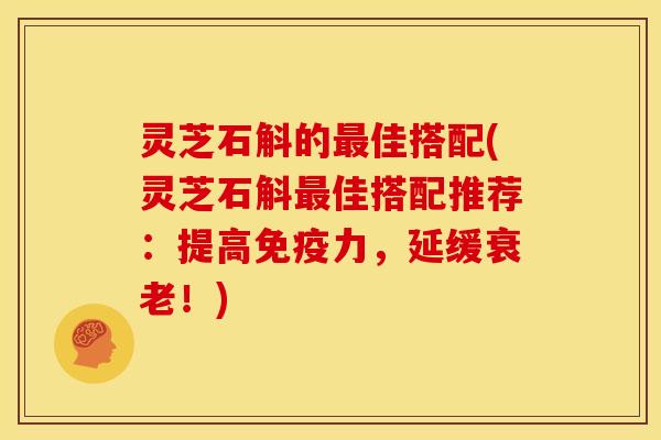 灵芝石斛的最佳搭配(灵芝石斛最佳搭配推荐:提高免疫力,延缓衰老!)