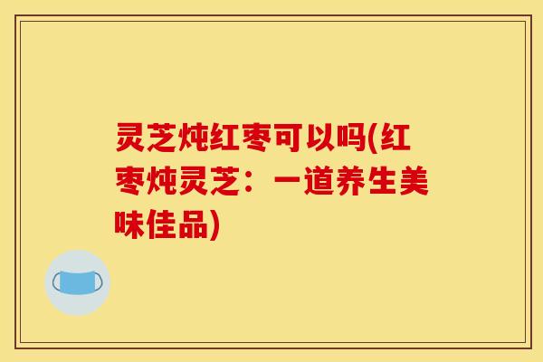 灵芝炖红枣可以吗(红枣炖灵芝:一道养生美味佳品)