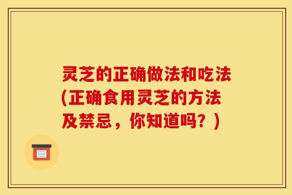 灵芝的正确做法和吃法(正确食用灵芝的方法及禁忌,你知道吗?)