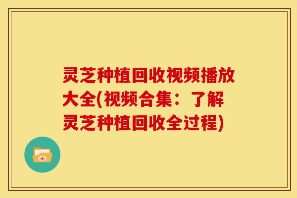 灵芝种植回收视频播放大全(视频合集:了解灵芝种植回收全过程)
