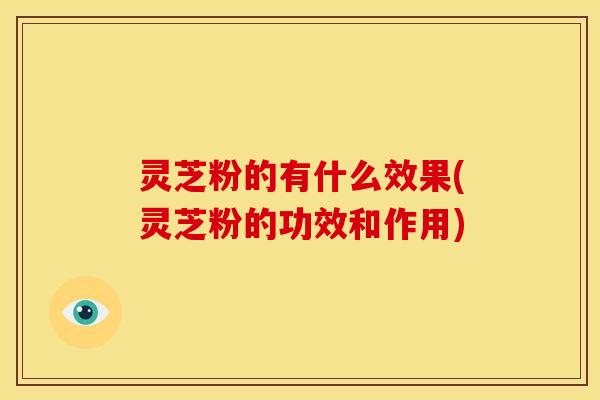 灵芝粉的有什么效果(灵芝粉的功效和作用)