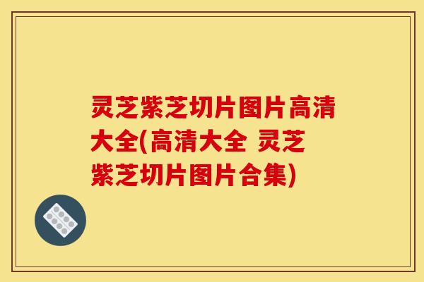 灵芝紫芝切片图片高清大全(高清大全 灵芝紫芝切片图片合集)