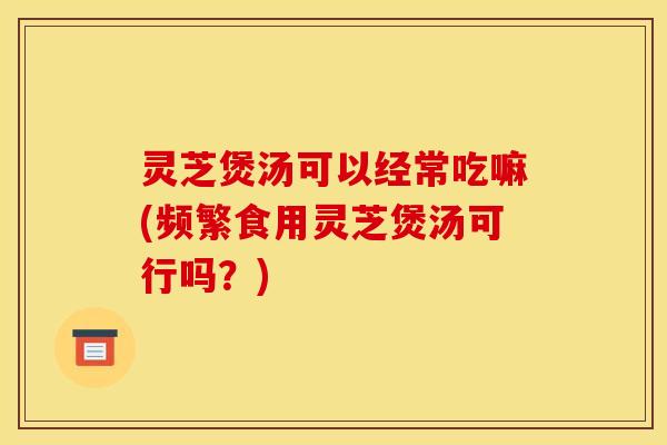 灵芝煲汤可以经常吃嘛(频繁食用灵芝煲汤可行吗？)