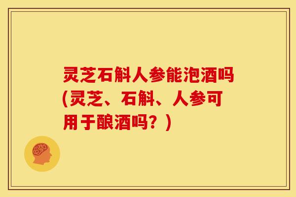 灵芝石斛人参能泡酒吗(灵芝、石斛、人参可用于酿酒吗？)