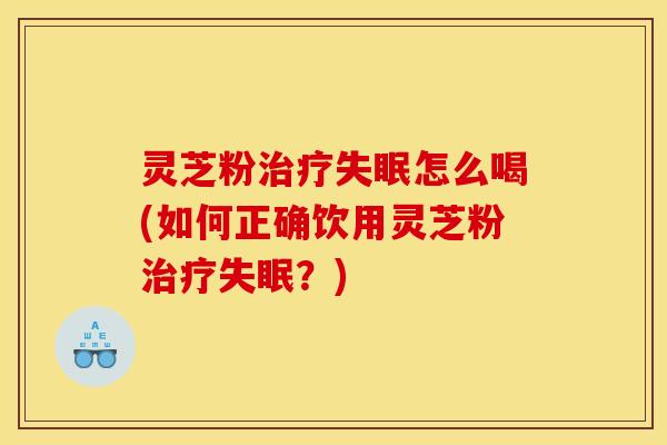 灵芝粉治疗失眠怎么喝(如何正确饮用灵芝粉治疗失眠?)