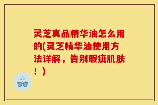 灵芝真品精华油怎么用的(灵芝精华油使用方法详解，告别瑕疵肌肤！)