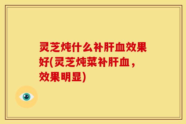 灵芝炖什么补肝血效果好(灵芝炖菜补肝血,效果明显)